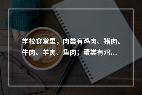 学校食堂里，肉类有鸡肉、猪肉、牛肉、羊肉、鱼肉；蛋类有鸡蛋、