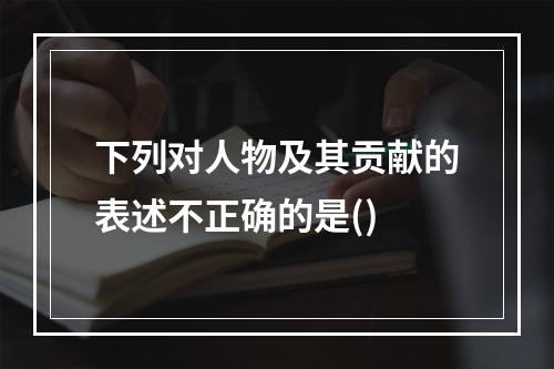 下列对人物及其贡献的表述不正确的是()