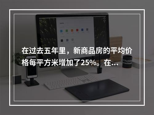 在过去五年里，新商品房的平均价格每平方米增加了25%。在同期