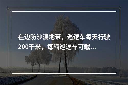 在边防沙漠地带，巡逻车每天行驶200千米，每辆巡逻车可载供行