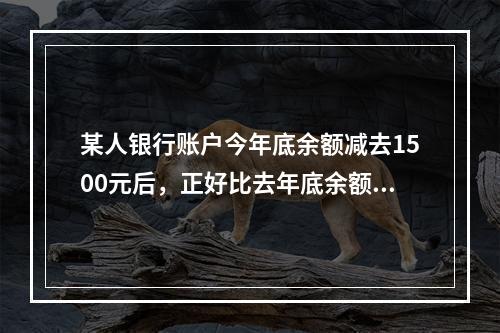 某人银行账户今年底余额减去1500元后，正好比去年底余额减少