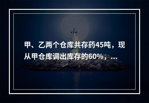 甲、乙两个仓库共存药45吨，现从甲仓库调出库存的60%，从乙