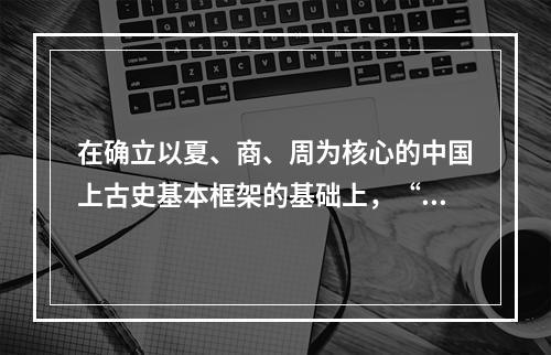 在确立以夏、商、周为核心的中国上古史基本框架的基础上，“夏商