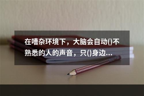 在嘈杂环境下，大脑会自动()不熟悉的人的声音，只()身边熟人