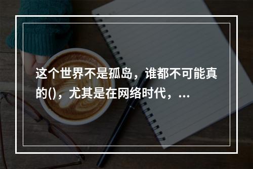 这个世界不是孤岛，谁都不可能真的()，尤其是在网络时代，个人