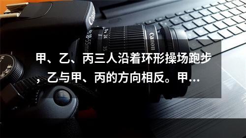 甲、乙、丙三人沿着环形操场跑步，乙与甲、丙的方向相反。甲每隔