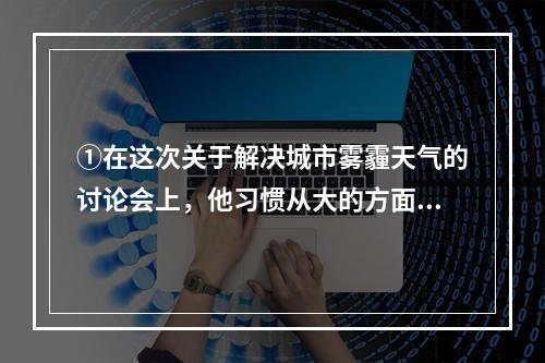 ①在这次关于解决城市雾霾天气的讨论会上，他习惯从大的方面思考