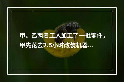 甲、乙两名工人加工了一批零件，甲先花去2.5小时改装机器，因