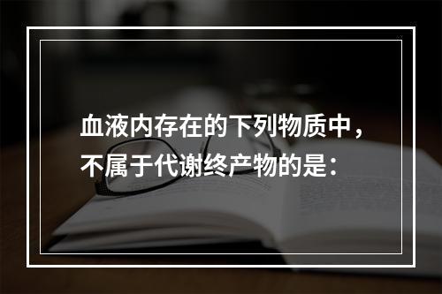 血液内存在的下列物质中，不属于代谢终产物的是：