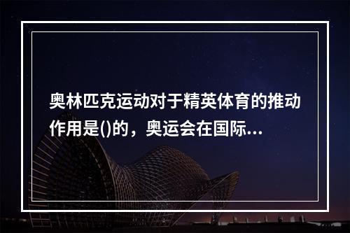 奥林匹克运动对于精英体育的推动作用是()的，奥运会在国际体坛