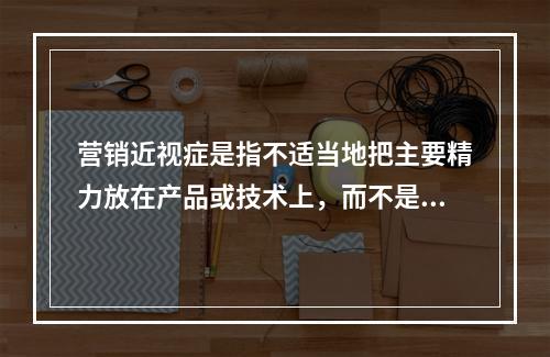 营销近视症是指不适当地把主要精力放在产品或技术上，而不是放在