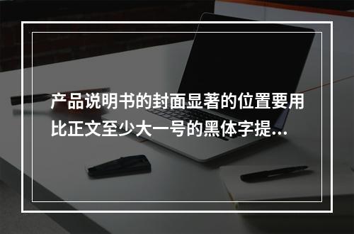 产品说明书的封面显著的位置要用比正文至少大一号的黑体字提示该