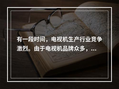 有一段时间，电视机生产行业竞争激烈。由于电视机品牌众多，产品