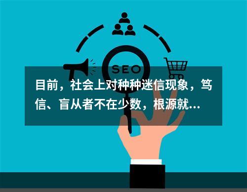 目前，社会上对种种迷信现象，笃信、盲从者不在少数，根源就在于