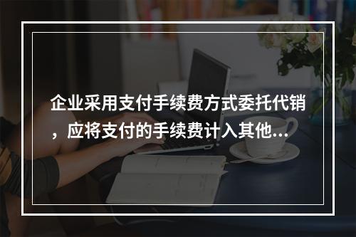 企业采用支付手续费方式委托代销，应将支付的手续费计入其他业务