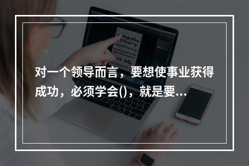 对一个领导而言，要想使事业获得成功，必须学会()，就是要敏锐