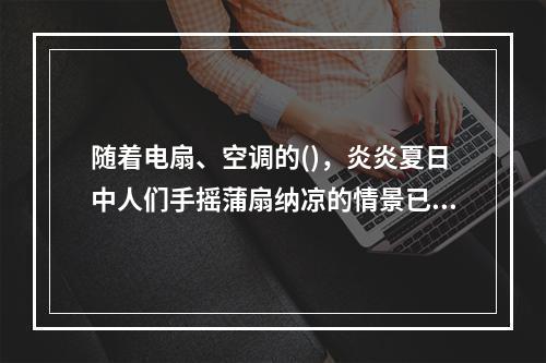 随着电扇、空调的()，炎炎夏日中人们手摇蒲扇纳凉的情景已经很