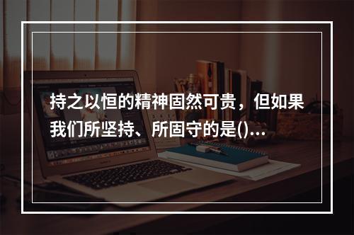 持之以恒的精神固然可贵，但如果我们所坚持、所固守的是()甚至