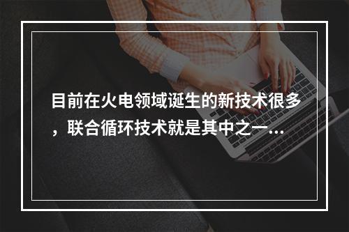 目前在火电领域诞生的新技术很多，联合循环技术就是其中之一。简