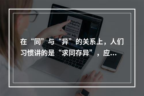 在“同”与“异”的关系上，人们习惯讲的是“求同存异”，应当说