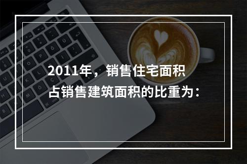 2011年，销售住宅面积占销售建筑面积的比重为：