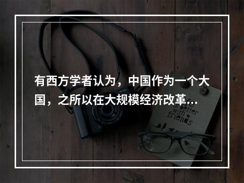 有西方学者认为，中国作为一个大国，之所以在大规模经济改革的过