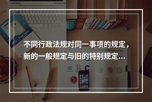 不同行政法规对同一事项的规定，新的一般规定与旧的特别规定不一