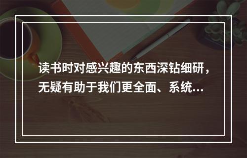 读书时对感兴趣的东西深钻细研，无疑有助于我们更全面、系统、深