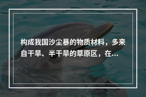 构成我国沙尘暴的物质材料，多来自干旱、半干旱的草原区，在人为