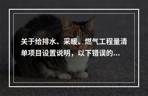 关于给排水、采暖、燃气工程量清单项目设置说明，以下错误的是（