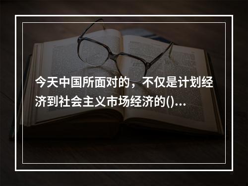 今天中国所面对的，不仅是计划经济到社会主义市场经济的()，更