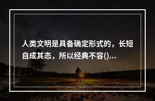 人类文明是具备确定形式的，长短自成其态，所以经典不容()。很