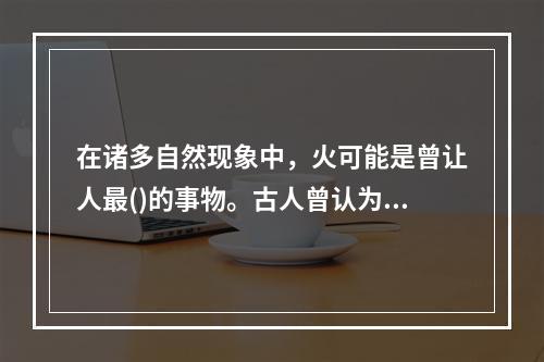 在诸多自然现象中，火可能是曾让人最()的事物。古人曾认为，火