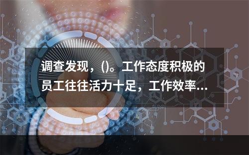 调查发现，()。工作态度积极的员工往往活力十足，工作效率更高