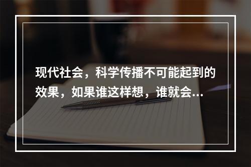 现代社会，科学传播不可能起到的效果，如果谁这样想，谁就会()