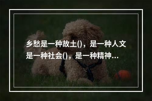 乡愁是一种故土()，是一种人文是一种社会()，是一种精神()