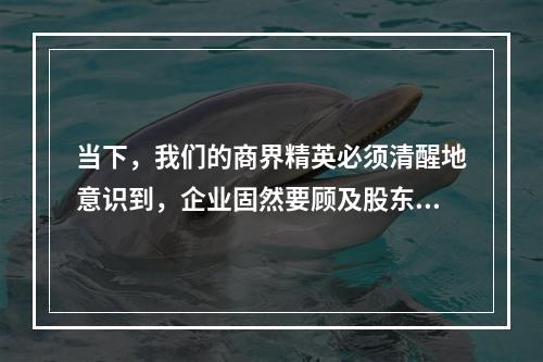 当下，我们的商界精英必须清醒地意识到，企业固然要顾及股东的利