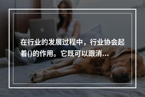 在行业的发展过程中，行业协会起着()的作用。它既可以跟消费者