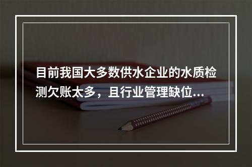 目前我国大多数供水企业的水质检测欠账太多，且行业管理缺位严重