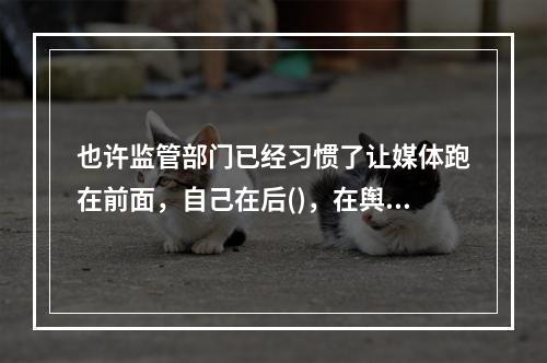 也许监管部门已经习惯了让媒体跑在前面，自己在后()，在舆论压