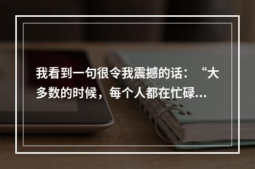 我看到一句很令我震撼的话：“大多数的时候，每个人都在忙碌地尽