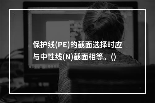 保护线(PE)的截面选择时应与中性线(N)截面相等。()