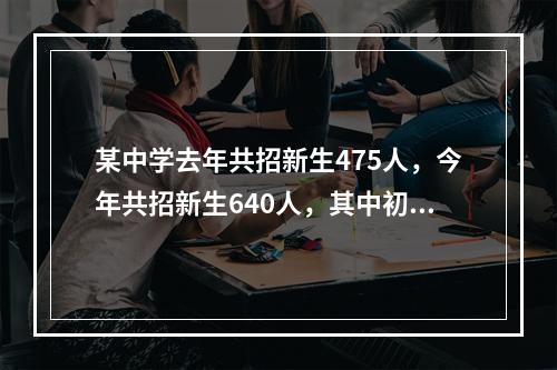 某中学去年共招新生475人，今年共招新生640人，其中初中招