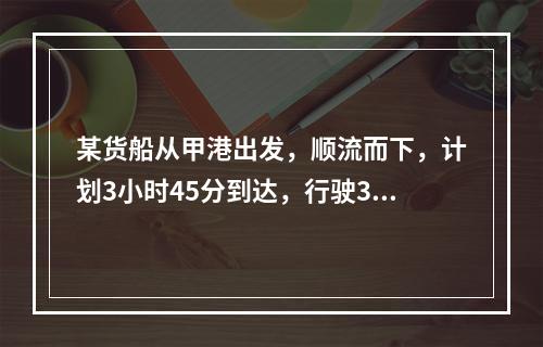 某货船从甲港出发，顺流而下，计划3小时45分到达，行驶3小时