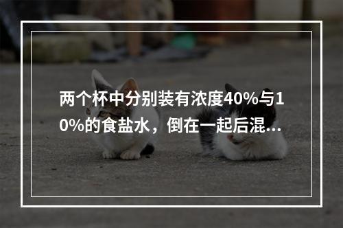 两个杯中分别装有浓度40%与10%的食盐水，倒在一起后混合食