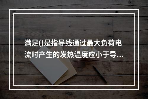 满足()是指导线通过最大负荷电流时产生的发热温度应小于导线正