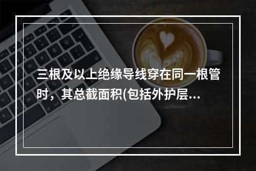 三根及以上绝缘导线穿在同一根管时，其总截面积(包括外护层)最