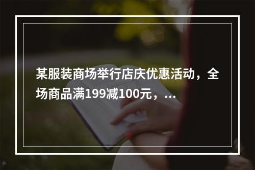 某服装商场举行店庆优惠活动，全场商品满199减100元，满3