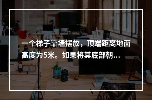 一个梯子靠墙摆放，顶端距离地面高度为5米。如果将其底部朝着墙