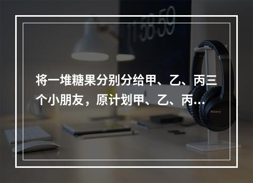 将一堆糖果分别分给甲、乙、丙三个小朋友，原计划甲、乙、丙三人